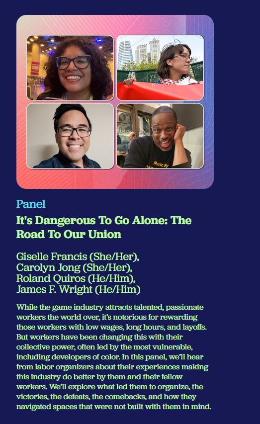 PANEL

It's Dangerous To Go Alone: The Road To Our Union

Giselle Francis (She/Her)
Carolyn Jong (She/Her)
Roland Quiros (He/Him)
James F. Wright (He/Him)

While the game industry attracts talented, passionate workers the world over, it's notorious for rewarding those workers with low wages, long hours, and layoffs. But workers have been changing this with their collective power, often led by the most vulnerable, including developers of color. In this panel, we'll hear from labor organizers about their experiences making this industry do better by them and their fellow workers. We'll explore what led them to organize, the victories, the defeats, the comebacks, and how they navigated spaces that were not built with them in mind.
