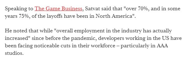 Speaking to The Game Business, Satvat said that "over 70%, and in some years 75%, of the layoffs have been in North America".

He noted that while "overall employment in the industry has actually increased" since before the pandemic, developers working in the US have been facing noticeable cuts in their workforce – particularly in AAA studios.