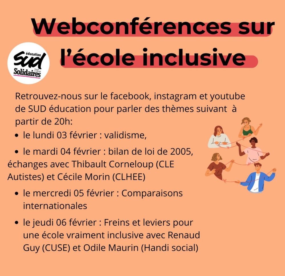 Web conférences sur l'école inclusive de la fédération SUD éducation 
Retrouvez-nous sur le Facebook, Instagram et youtube de SUD éducation pour parler des thèmes suivants à partir de 20h:

- le lundi février à propos du validisme 
- le mardi 4 février : bilan de la loi de 2005, échanges avec Thibault Corneloup du CLE Autistes et Cécile Morin du CLHEE 
- le mercredi 5 février : comparaisons internationales 
- le jeudi 6 février : freins et leviers pour une école vraiment inclusive avec Renaud Guy du CUSE et Odile Maurin du collectif Handi social.

En illustration, on voit 5 personnes reliées par un fil qu'ils et elles tiennent dans leurs mains. 