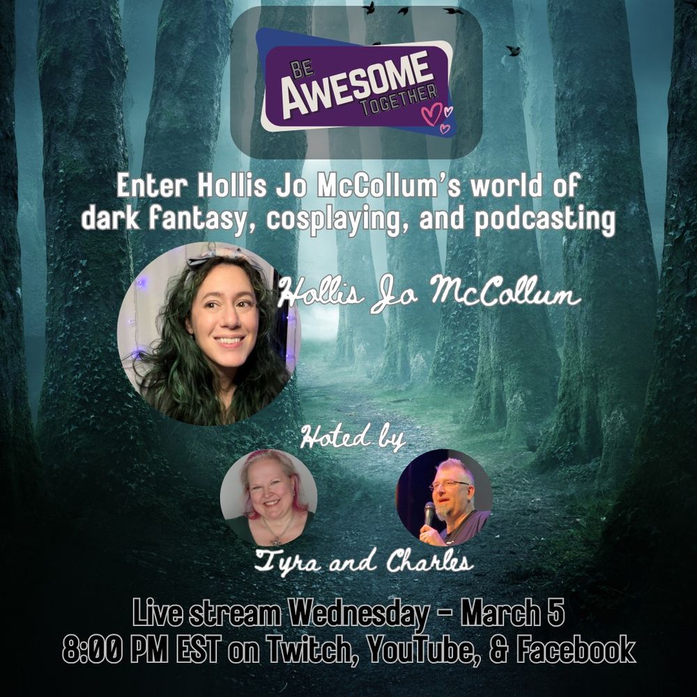 A dark forest is in the background with the Be Awesome Together logo and headshots of Hollis Jo McCollum, Tyra Burton and Charles McFall. Hollis is a fair-skinned lady with long black and dark green hair. Tyra is a fair-skinned lady with shoulder-length blonde hair with pink. Charles is holding a microphone and is light-skinned with spikey hair and a goatee. The text reads: Enter Hollis Jo McCollum's world of dark fantasy, cosplaying, and podcasting - Live stream Wednesday - March 5 at 8:00 PM EST on Twitch, YouTube and Facebook. 