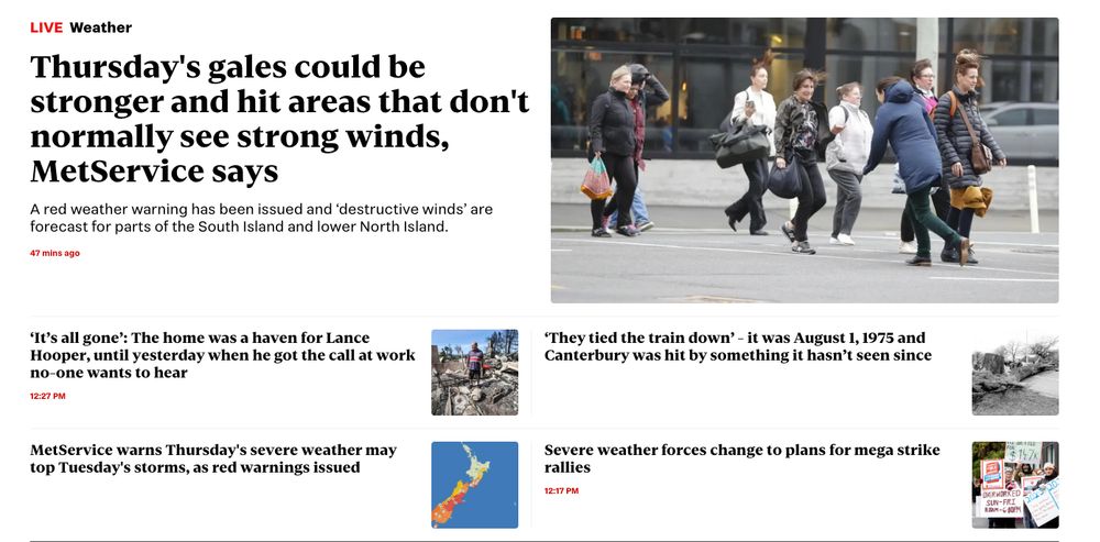 A screenshot of a new zealand news front page: 
"Thursday's gales could be stronger and hit areas that don't normally see strong winds, MetService says

A red weather warning has been issued and ‘destructive winds’ are forecast for parts of the South Island and lower North Island.

47 mins ago
‘It’s all gone’: The home was a haven for Lance Hooper, until yesterday when he got the call at work no-one wants to hear

12:27 PM
‘They tied the train down’ - it was August 1, 1975 and Canterbury was hit by something it hasn’t seen since

MetService warns Thursday's severe weather may top Tuesday's storms, as red warnings issued

Severe weather forces change to plans for mega strike rallies"