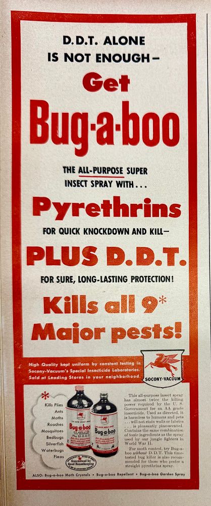An ad from Life Magazine 1947. 
Copy reads: D. D.T. ALONE IS NOT ENOUGH - Get
Bug-a-boo
THE ALL-PURPOSE SUPER INSECT SPRAY WITH ...
Pyrethrins
FOR QUICK KNOCKDOWN AND KILL-PLUS D. D.T.
FOR SURE, LONG-LASTING PROTECTION!
Kills all 9* Major pests!
High Quality kept uniform by constant testing in Socony-Vacuum's Special Insecticide Laboratories:
Sold at Leading Stores in your neighborhood.
SOCONY-VACUUM
*
Kills Flies
Ants
Moths
Roaches
Mosquitoes
Bedbugs
Silverfish
Waterbugs
Fleas
This all-purpose insect spray has almost twice the killing power roquired Do the Do Government for an AA grade
is harmless to humans and peta ... will not stain walls or fabries
Bug a boo
is pleasantly pine-scented.
Bug & boo
Contains the same combination of toxic ingredients as the spray used by our jungle fighters in
World War IL.
For moth control, try Bug-a-boo Lithout 2.10.8. 1018 Tate-
tosted bug killer is also recom-
menace for those who pretert straight pyrethiring spray.
ALSO: Bug-o-bee Moth Crystals • Bug-o-boo Repellent • Bug-o-boo Gorden