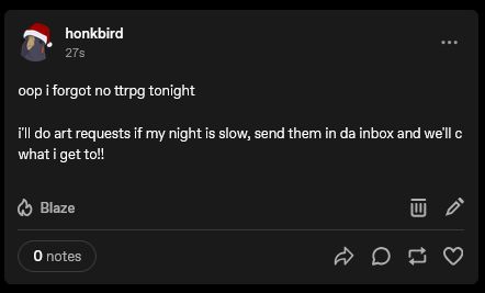 A post on tumblr from Honkbird, saying "oop i forgot no ttrpg tonight

i'll do art requests if my night is slow, send them in da inbox and we'll c what i get to!!"