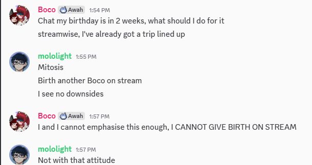 Boco: Chat my birthday is in 2 week, what should I do for it, streamwise, I've already got a trip lined up

Mololight: Mitosis, birth another Boco on stream, I see no downsides

Boco: I and I cannot emphasize this enough, I CANNOT GIVE BIRTH ON STREAM

Mololight: Not with that attitude 