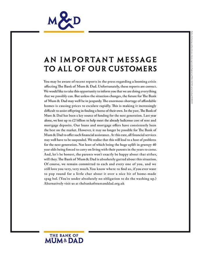 A poster reading:

AN IMPORTANT MESSAGE TO ALL OF OUR CUSTOMERS

You may be aware of recent reports in the press regarding a looming crisis affecting The Bank of Mum & Dad. Unfortunately, these reports are correct. We would like to take this opportunity to inform you that we are doing everything that we possibly can. But unless the situation changes, the future for The Bank of Mum & Dad may well be in jeopardy. The enormous shortage of affordable homes is causing prices to escalate rapidly. This is making it increasingly difficult to assist offspring in finding a home of their own. In the past, The Bank of Mum & Dad has been a key source of funding for the next generation. Last year alone, we lent up to 62 billion to help meet the already ludicrous cost of rent and mortgage deposits. Our loans and mortgage offers have consistently been the best on the market. However, it may no longer be possible for The Bank of Mum & Dad to offer such financial assistance. At this rate, all financial services may well have to be suspended. We realise that this will lead to a host of problems for the next generation. Not least of which being the huge uplift in grumpy 40 year olds being forced to carry on living with their parents in the years to come. And, let's be honest, the parents won't exactly be happy about that either, will they. The Bank of Mum & Dad is absolutely gutted about this situation. Of course, we remain committed to each and every one of you, and we still love you very, very much. You know where to find us, if you ever want to pop round for a little chat about it over a nice bit of home-made spag bol. (You're under absolutely no obligation to do the washing up.) Alternatively visit us at thebankofmumanddad.org.uk

THE BANK OF MUM & DAD