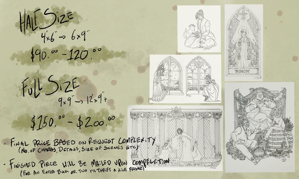 Several samples of line work drawings (independent descriptions of the samples can be found further down the thread, along close ups of each) alongside text which reads:
Half Size, 4"x6" -> 6"X9", $90.00 -> $120.00
Full Size, 9"x9" -> 12"x9", $150.00 -> $200.00

Final price based on request complexity (No. of Characters, details, size of scene etc..)
Finished piece will be mailed upon completion. ( For an extra buck or two I'll thrift a nice frame)