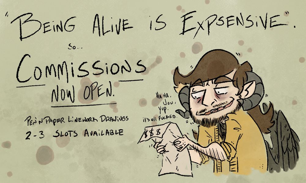 A cartoon-ified depicition of the artist hunches over a piece of paper gripped tightly in his hands, dollar signs seen along the folded over top edge, he looks exhausted, whispering to himself with a shaky grim smile "Haha. Wow. Yup. it's all Fucked."

He is surrounded by text which reads: 
Being Alive is Expensive
So...
Commissions Now Open.
Pen n' paper lineart drawings
2-3 slots available.
