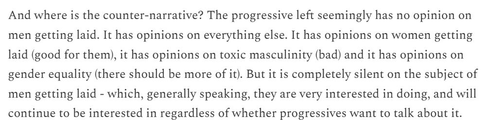 An article excerpt which reads, "And where is the counter-narrative? The progressive left seemingly has no opinion on men getting laid. It has opinions on everything else. It has opinions on women getting laid (good for them), it has opinions on toxic masculinity (bad) and it has opinions on gender equality (there should be more of it). But it is completely silent on the subject of men getting laid - which, generally speaking, they are very interested in doing, and will continue to be interested in regardless of whether progressives want to talk about it."