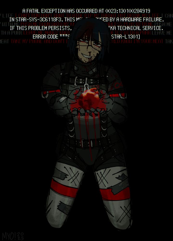 STAR-L1301, also known as 'Carabina', kneels before the viewer and presents to them her bloody heart. She's bleeding from the nose and forehead, with a pained smile on her face. Behind her reads "A FATAL EXCEPTION HAS OCCURRED AT 0023:130100284919 IN STAR-SYS-3C6118F3. THIS MAY BE CAUSED BY A HARDWARE FAILURE. IF THIS PROBLEM PERSISTS, CONTACT A REPLIKA TECHNICAL SERVICE. ERROR CODE ***STOP: 7X90895991 [STAR-L1301]". Behind those words are an excerpt of lyrics in red for PUPPYPLAY! by MAILPUP, femtanyl, and sixwing, reading: "I CAN'T RUN DON'T WANT TO HIDE RIP MY THROAT OUT DRINK MY LIFE, PUSH ME DOWN ONTO MY KNEES MAKE IT ENDLESS PLAY WITH ME, LEAVE ME MANGY KNOT MY FUR KILL ME SOFTLY WITH A PURR, TAKE MY PHONE AND DON'T BE SWEET LET THE WORLD KNOW I'M YOUR MEAT".