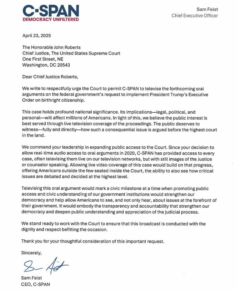 C-SPAN 
DEMOCRACY UNFILTERED

Sam Feist 
CEO

April 23, 2025

The Honorable John Roberts 
Chief Justice, The US Supreme Court 
One First Street, NE 
Washington, DC 20543

Dear Chief Justice Roberts,

We write to respectfully urge the Court to permit C-SPAN to televise the forthcoming oral arguments on the federal government's request to implement President Trump's Executive Order on birthright citizenship.

This case holds profound national significance. Its implications- legal, political, and personal--will affect millions of Americans. In light of this, we believe the public interest is best served through live tv coverage of the proceedings. The public deserves to witness- fully and directly- how such a consequential issue is argued before the highest court in the land.

We commend your leadership in expanding public access to the Court. Since your decision to allow real-time audio access to oral arguments in 2020, C-SPAN has provided access to every case, often televising them live on our tv networks, but with still images of the Justice or counselor speaking. Allowing live video coverage of this case would build on that progress, offering Americans outside the few seated inside the Court, the ability to also see how critical issues are debated and decided at the highest level.

Televising this oral argument would mark a civic milestone at a time when promoting public access and civic understanding of our government institutions would strengthen our democracy and help allow Americans to see, and not only hear, about issues at the forefront of their government. It would embody the transparency and accountability that strengthen our democracy and deepen public understanding and appreciation of the judicial process.

We stand ready to work with the Court to ensure that this broadcast is conducted with the dignity and respect befitting the occasion.

Thank you for your thoughtful consideration of this impt request.

Sincerely,

Sam Feist CEO, C-SPAN