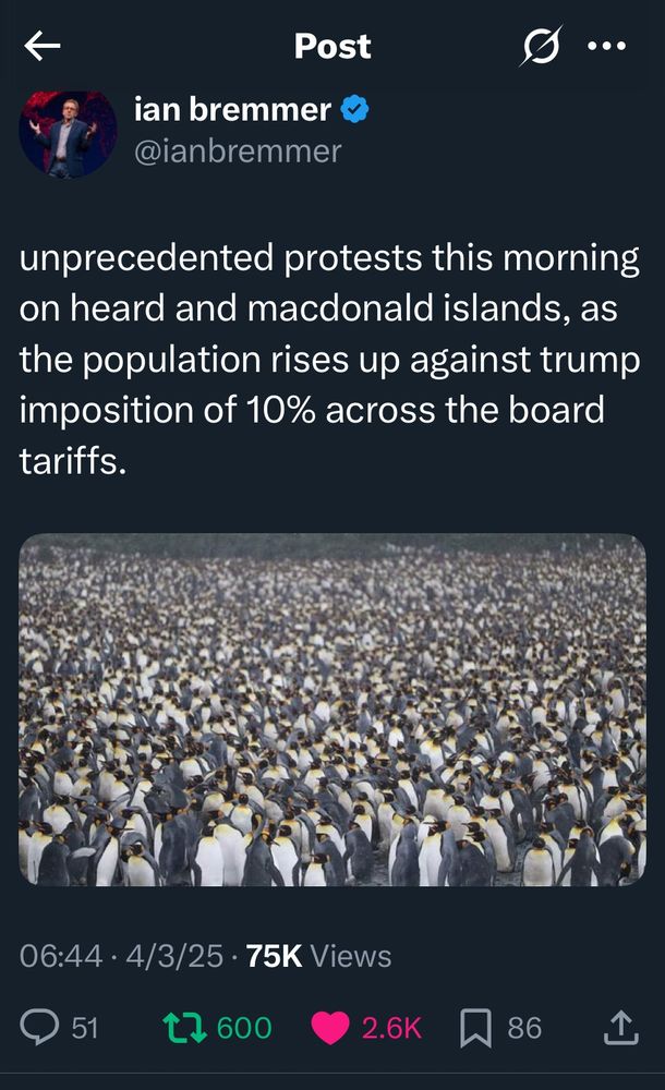 Post 

ian bremmer 
@ianbremmer 

unprecedented protests this morning on heard and macdonald islands, as the population rises up against trump imposition of 10% across the board tariffs. 

[image of a crowd of about a bazillion penguins stretching as far as the eye can see]

06:44 4/3/25    .    75K Views 