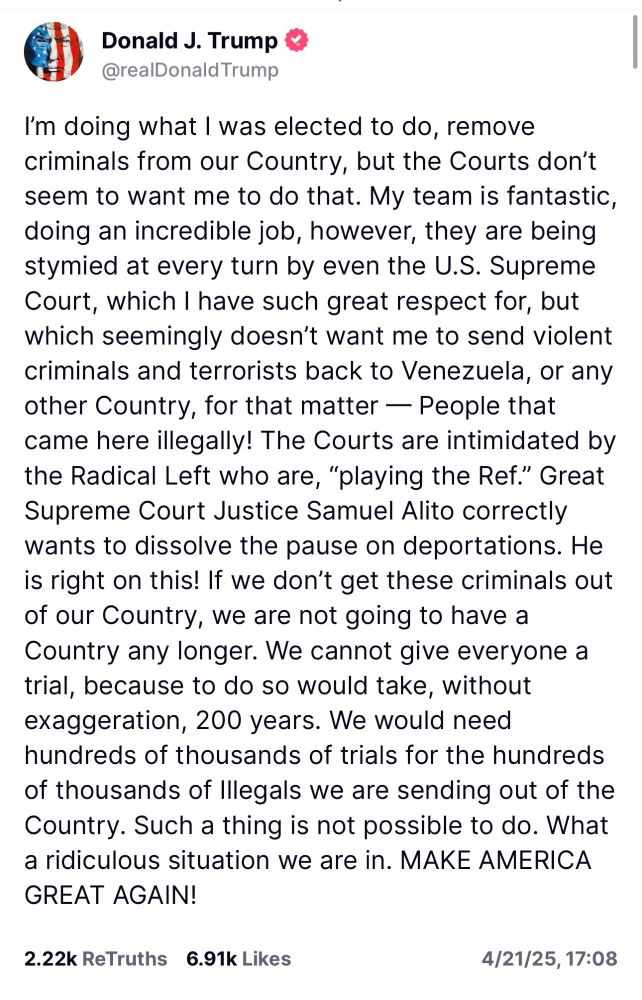 Donald J. Trump
@realDonaldTrump

I'm doing what I was elected to do, remove
criminals from our Country, but the Courts don't seem to want me to do that. My team is fantastic, doing an incredible job, however, they are being stymied at every turn by even the U.S. Supreme Court, which I have such great respect for, but which seemingly doesn't want me to send violent
criminals and terrorists back to Venezuela, or any other Country, for that matter -- People that came here illegally! The Courts are intimidated by the Radical Left who are, "playing the Ref." Great Supreme Court Justice Samuel Alito correctly wants to dissolve the pause on deportations. He is right on this! If we don't get these criminals out of our Country, we are not going to have a Country any longer. We cannot give everyone a trial, because to do so would take, without exaggeration, 200 years. We would need hundreds of thousands of trials for the hundreds of thousands Df Illegals we are sending out of the Country. Such a thing is not possible to do. What a ridiculous situation we are in. MAKE AMERICA GREAT AGAIN!

4/21/25  17:08
