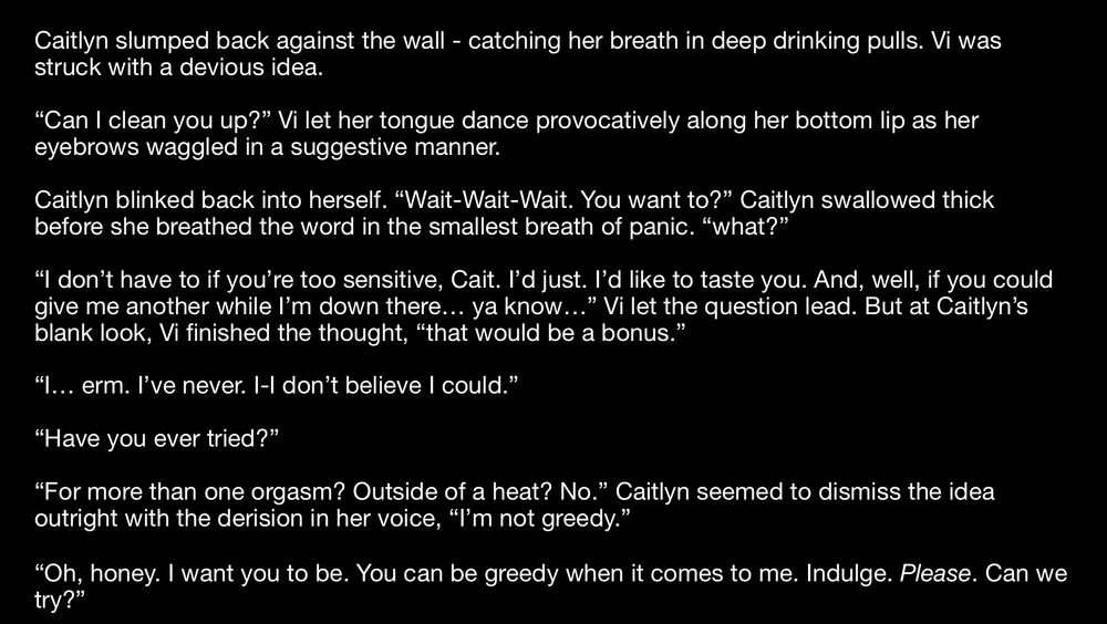 A screenshot of a work in progress. The text reads:

Caitlyn slumped back against the wall - catching her breath in deep drinking pulls. Vi was struck with a devious idea.

“Can I clean you up?” Vi let her tongue dance provocatively along her bottom lip as her eyebrows waggled in a suggestive manner.

Caitlyn blinked back into herself. “Wait-Wait-Wait. You want to?” Caitlyn swallowed thick before she breathed the word in the smallest breath of panic. “what?”

“I don’t have to if you’re too sensitive, Cait. I’d just. I’d like to taste you. And, well, if you could give me another while I’m down there… ya know…” Vi let the question lead. But at Caitlyn’s blank look, Vi finished the thought, “that would be a bonus.”

“I… erm. I’ve never. I-I don’t believe I could.”

“Have you ever tried?”

“For more than one orgasm? Outside of a heat? No.” Caitlyn seemed to dismiss the idea outright with the derision in her voice, “I’m not greedy.”

“Oh, honey. I want you to be. You can be greedy when it comes to me. Indulge. Please. Can we try?”
