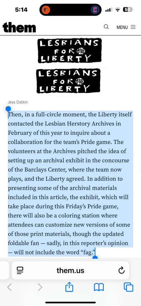Then, in a full-circle moment, the Liberty itself contacted the Lesbian Herstory Archives in February of this year to inquire about a collaboration for the team's Pride game. The volunteers at the Archives pitched the idea of setting up an archival exhibit in the concourse of the Barclays Center, where the team now plays, and the Liberty agreed. In addition to presenting some of the archival materials included in this article, the exhibit, which will take place during this Friday's Pride game, there will also be a coloring station where attendees can customize new versions of some of those print materials, though the updated foldable fan - sadly, in this reporter's opinion
— will not include the word "fag."