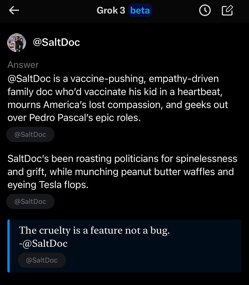 Grok based description of Saltdoc’s profile. It says: @SaltDoc is a vaccine-pushing, empathy-driven family doc who'd vaccinate his kid in a heartbeat, mourns America's lost compassion, and geeks out over Pedro Pascal's epic roles. @SaltDoc SaltDoc's been roasting politicians for spinelessness and grift, while munching peanut butter waffles and eyeing Tesla flops. @SaltDoc The cruelty is a feature not a bug. @Saltdoc Quote about the current administration’s policies 