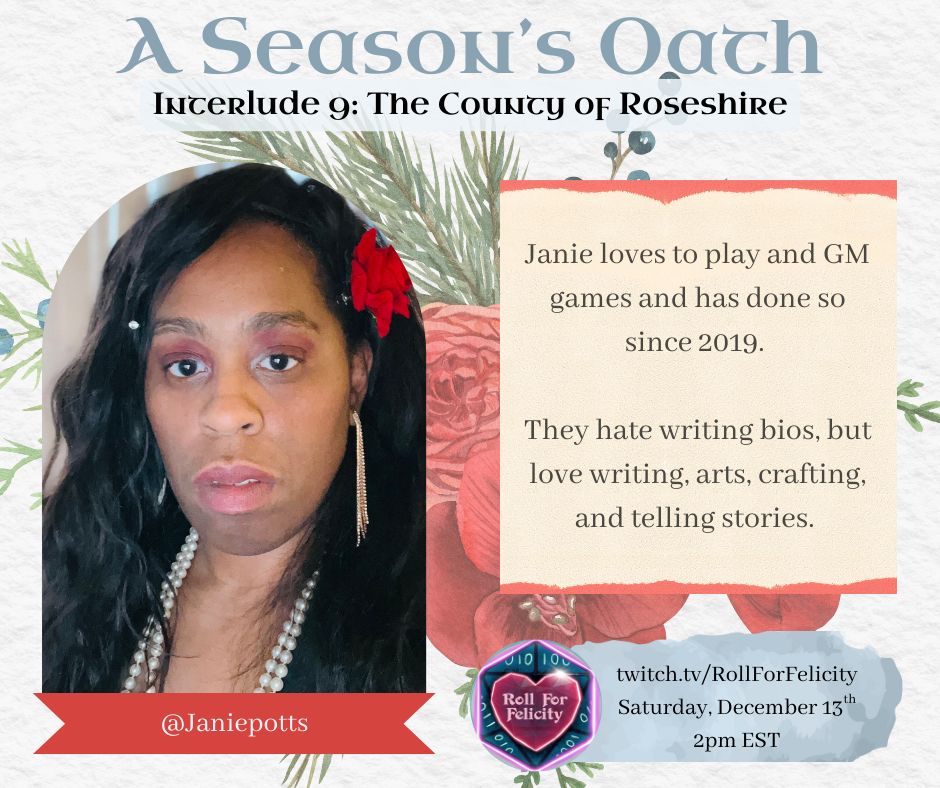 Promo for A Season’s Oath Interlude 9: The County of Roseshire

Saturday, December 13th, 2pm EST

twitch.tv/RollForFelicity

Janie loves to play and gm games and has done so since 2019. They hate writing bios, loves writing, arts, crafting, and telling stories.

Photo: a woman with brown skin, long black hair with a rose behind her ear.