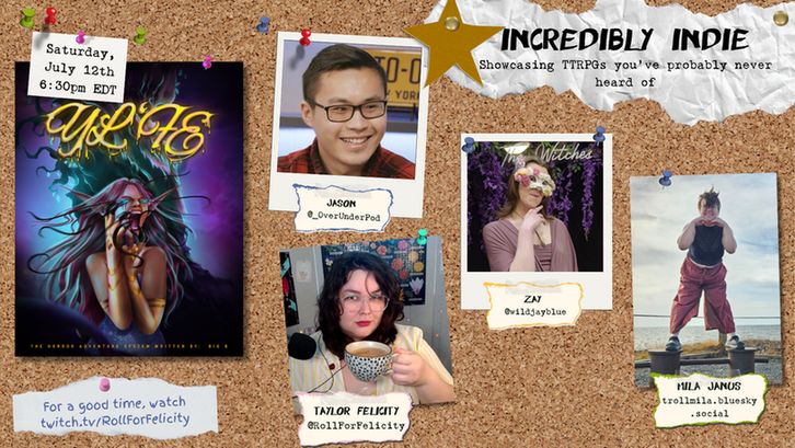 Promo for Incredibly Indie stream styled to look like a corkboard.
Incredibly Indie: Showcasing TTRPGs you've probably never heard of
Saturday, July 12th 6:30pm EDT
twitch.tv/RollForFelicity
The corkboard had headshots of Jason, Zay, Taylor Felicity and Mila Janus pinned to it, as well as the cover image for Yl'fe.