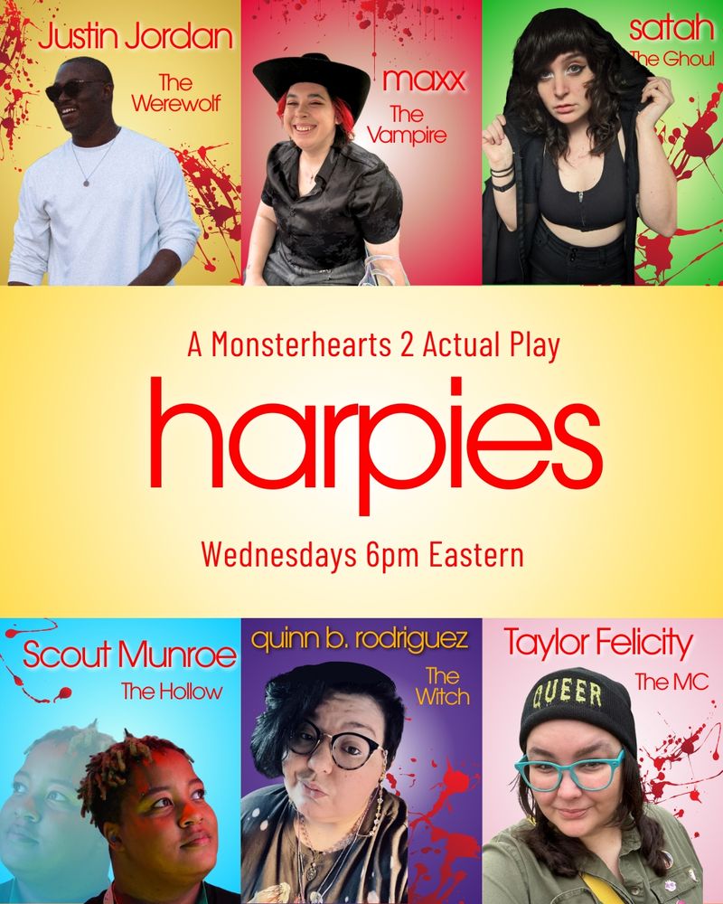 Harpies promo, in the style of Glee promos. Includes headshots of the cast: Justin Jordan (The Werewolf), maxx (The Vampire), satah (The Ghoul), Scout Munroe (The Hollow), quinn b. rodriguez (The Witch) and Taylor Felicity (The MC). Text: Harpies: A Monsterhearts 2 Actual Play Wednesdays, 6pm Eastern
