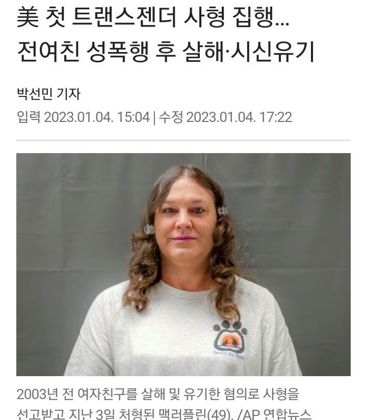 미국 첫 트랜스젠더 사형 집행..
전여친 성폭행 후 살해.시신유기
박선민기자
입력 2023.01.04. 15:04 | 수정 2023.01.04. 17:22
첨부된 사진 : 검정에 가까운 어두운 금발에 굵은 긴 웨이브 머리 양갈래로 묶은 흰 옷에 덩치가 큰 백인 남성 사진. 눈 위아래로 짙은 아이라인을 그렸고 얇고 긴 입술은 자주색으로 칠했으며 얼굴에 살이 많고, 특히 팔자주름 근처로 늘어진 볼살이 두드러진다. 목도 굵음. 흰 옷은 백멜란지 색상이고 왼쪽 가슴에는 손바닥 만한 크기의 강아지 발바닥 모양이 프린트 되어있으며 발바닥 안에 고양이 혹은 강아지가 자기 앞에 쭈그려 앉은 사람을 향해 앞발을 내미는 그림자 실루엣이 그려져 있다. 발바닥 밑으로 파란색 글씨가 쓰여있으나 화질이 나빠 읽기 어렵고 P로 시작하는 영어인 점만 추측할 수 있다.
사진 아래 설명 : 
2003년전 여자친구를 살해 및 유기한 혐의로 사형을
선고받고 지난 3일 처형된 맥러플린(49). /AP 연합뉴스