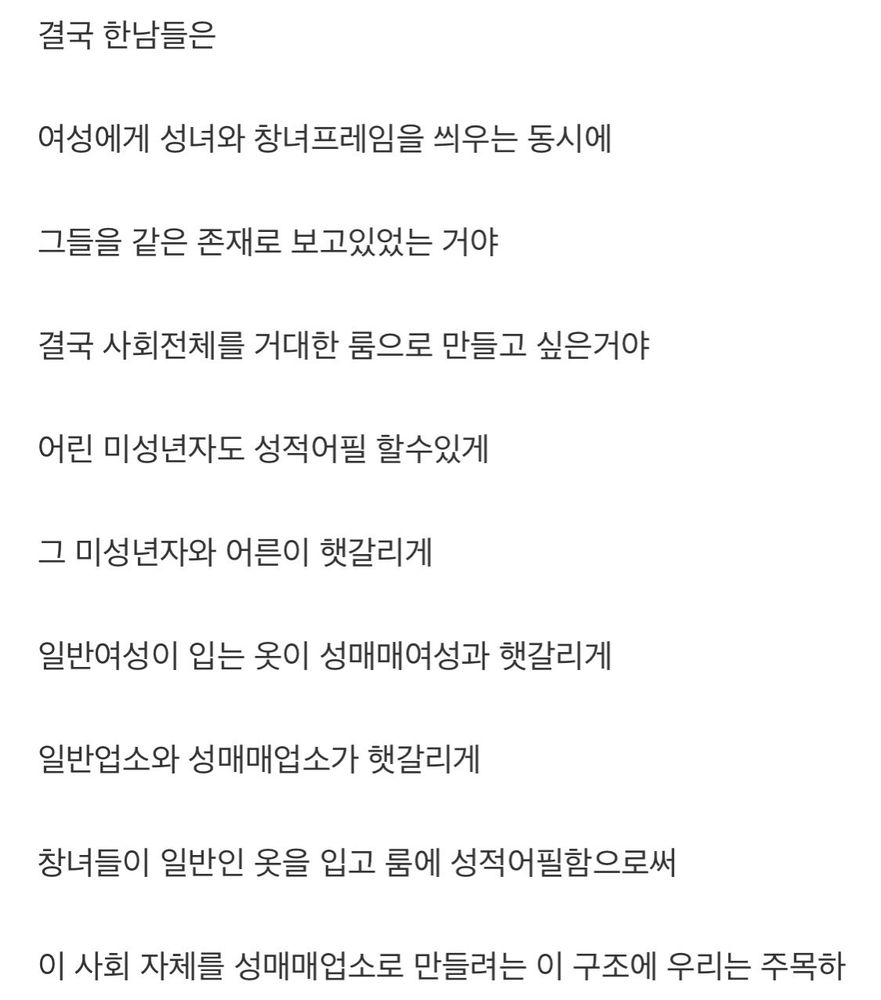 결국 한남들은
여성에게 성녀와 창녀 프레임을 씌우는 동시에
그들을 같은 존재로 보고있었는 거야
결국 사회 전체를 거대한 룸으로 만들고 싶은거야
어린 미성년자도 성적 어필 할수있게
그 미성년자와 어른이 햇갈리게
일반 여성이 입는 옷이 성매매 여성과 햇갈리게
일반 업소와 성매매 업소가 햇갈리게
창녀들이 일반인 옷을 입고 룸에 성적 어필함으로써
이 사회 자체를 성매매 업소로 만들려는 이 구조에 우리는 주목하