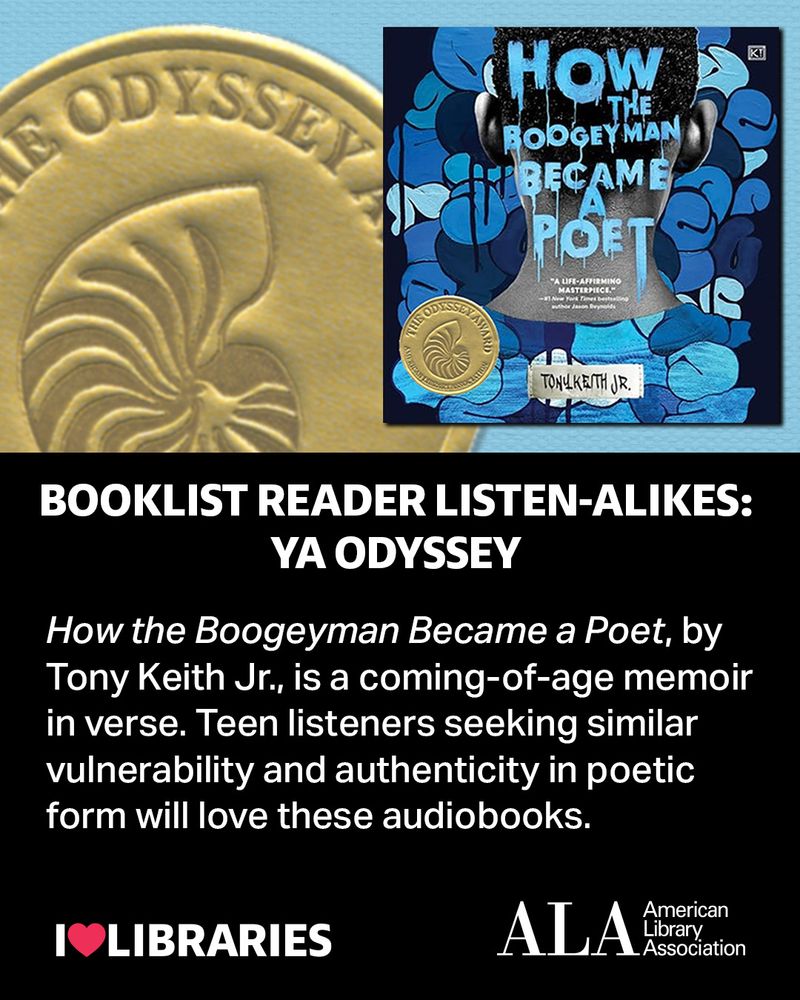 Booklist Reader Listen-alikes: YA Odyssey. How the Boogeyman Became a Poet, written by Tony Keith Jr., is a coming-of-age memoir in verse. Teen listeners seeking similar vulnerability and authenticity in poetic form will love these audiobooks. Audiobook cover: How the Boogeyman Became a Poet. Partial image of ALA Odyssey Award