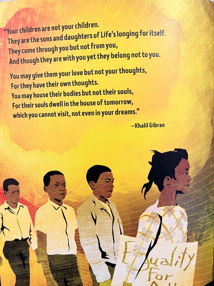 "Your children are not your children, They are the sons and daughters of Life's longing for itself. They come through you but not from you, And though they are with you yet they belong not to you. You may give them your love but not your thoughts, For they have their own thoughts. You may house their bodies but not their souls, For their souls dwell in the house of tomorrow, which you cannot visit, not even in your dreams"-Khalil Gibran. (illo: yellow background, brown-skinned older children marching for equality.)