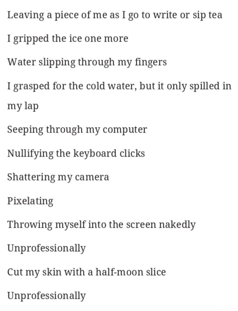 Unprofessional
The ice burned through my flesh
Unprofessionally
Tighten my grip
Unprofessionally
Red skin
Raw skin jotting notes down with every click
Indoor frostbite
Status on
Circular indicator hanging around my head
Technology stripping me down
Glued to my seat
Hot summer day
Like skin peeling from my young body on the hot metal slide
Leaving a piece of me as I go to write or sip tea
I gripped the ice one more
Water slipping through my fingers
I grasped for the cold water, but it only spilled in my lap
Seeping through my computer
Nullifying the keyboard clicks
Shattering my camera
Pixelating
Throwing myself into the screen nakedly
Unprofessionally
Cut my skin with a half-moon slice
Unprofessionally

