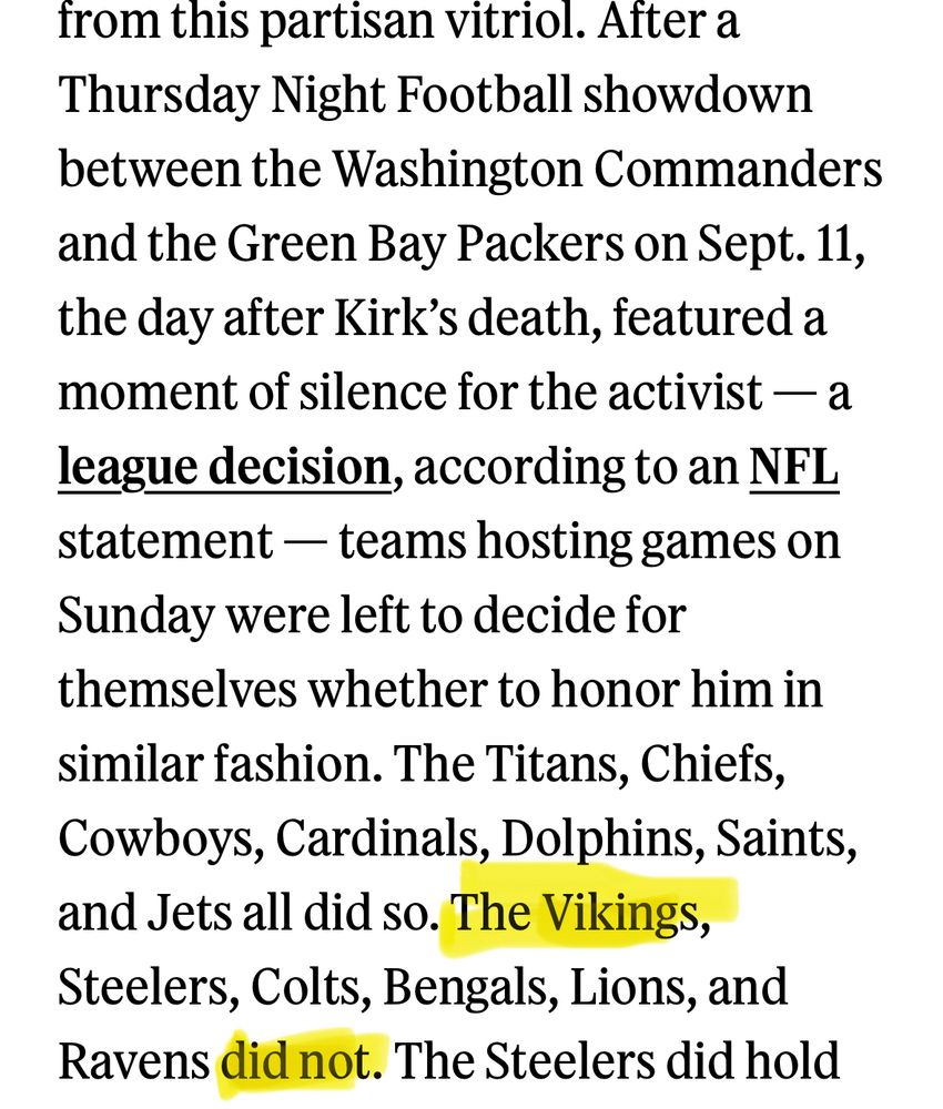After a Thursday Night Football showdown between the Washington Commanders and the Green Bay Packers on Sept. 11, the day after Kirk's death, featured a moment of silence for the activist — a league decision, according to an NFL statement - teams hosting games on Sunday were left to decide for themselves whether to honor him in similar fashion. The Titans, Chiefs, Cowboys, Cardinals, Dolphins, Saints, and Jets all did so. The Vikings, Steelers, Colts, Bengals, Lions, and Ravens did not.