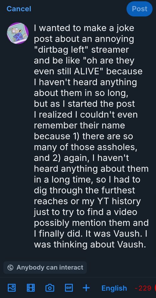 I wanted to make a joke post about an annoying "dirtbag left" streamer and be like "oh are they even still ALIVE" because I haven't heard anything about them in so long, but as I started the post I realized I couldn't even remember their name because 1) there are so many of those assholes, and 2) again, I haven't heard anything about them in a long time, so I had to dig through the furthest reaches or my YT history just to try to find a video possibly mention them and I finally did. It was Vaush. I was thinking about Vaush.