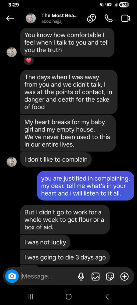 screencap of a text conversation with Abod.
Abod: You know how comfortable I feel when I talk to you and tell you the truth. The days when I was away from you and we didn't talk, I was at the points of contact, in danger and death for the sake of food. My heart breaks for my baby girl and my empty house. We've never been used to this in our entire lives. I don't like to complain.
me: you are justified in complaining, my dear. tell me what's in your heart and i will listen to it all.
Abod: But I didn't go to work for a whole week to get flour or a box of aid. I was not lucky. I was going to die 3 days ago.