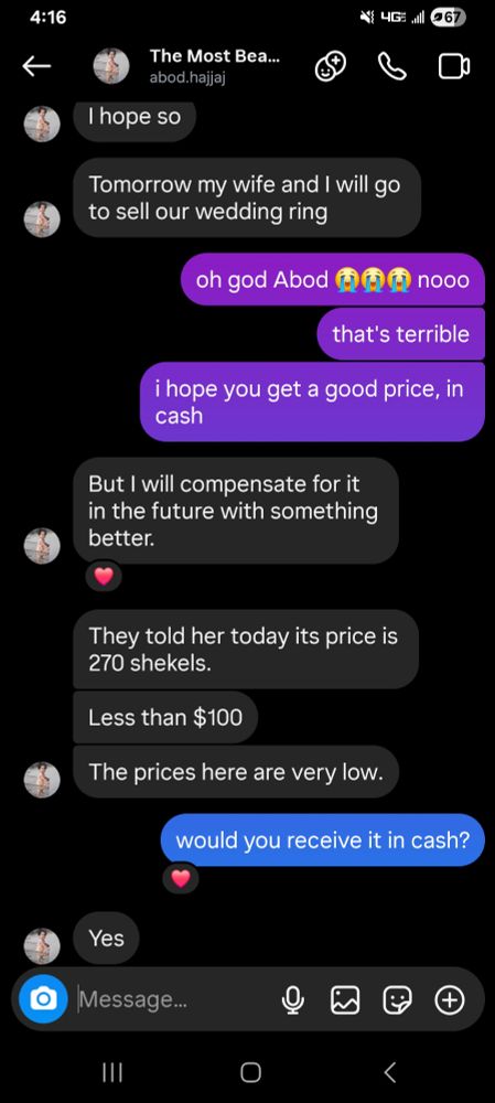 screencaps from later in the same conversation.
Abod: Tomorrow my wife and I will go to sell our wedding ring
me: oh god Abod (crying face emojis) nooo. that's terrible. i hope you get a good price, in cash.
Abod: But I will compensate for it in the future with something better. They told her today its price is 270 shekels. Less than $100. The prices here are very low.
me: would you receive it in cash?
Abod: Yes