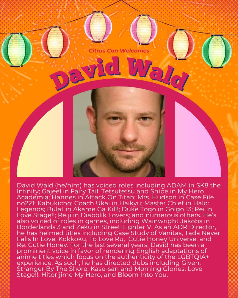 Citrus Con presents
David Wald

David Wald (he/him) has voiced roles including ADAM in SK8 the Infinity; Gajeel in Fairy Tail; Tetsutetsu and Snipe in My Hero Academia; Hannes in Attack On Titan; Mrs. Hudson in Case File no221: Kabukicho; Coach Ukai in Haikyu; Master Chief in Halo: Legends; Bulat in Akame Ga Kill!; Duke Togo in Golgo 13; Rei in Love Stage!!; Reiji in Diabolik Lovers; and numerous others. He’s also voiced of roles in games, including Wainwright Jakobs in Borderlands 3 and Zeku in Street Fighter V. As an ADR Director, he has helmed titles including Case Study of Vanitas, Tada Never Falls In Love, Kokkoku, To Love Ru,  Cutie Honey Universe, and Re: Cutie Honey. For the last several years, David has been a prominent voice in favor of rendering English adaptations of anime titles which focus on the authenticity of the LGBTQIA+ experience. As such, he has directed dubs including Given, Stranger By The Shore, Kase-san and Morning Glories, Love Stage!!, Hitorijime My Hero, and Bloom Into You.
