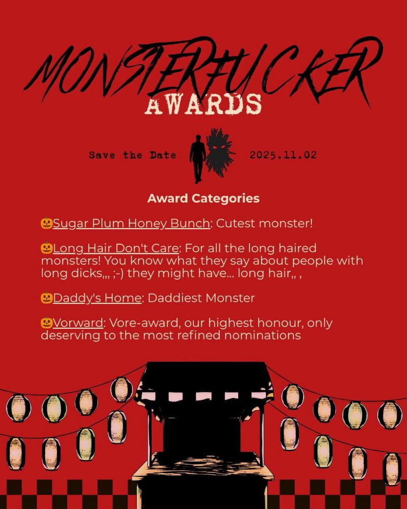 The poster is set up like a Wedding invitation, with an ominous red background and mostly black illustrations.

Monsterfucker Awards
Save the Date
2025.11.02

Award Categories

🎃Sugar Plum Honey Bunch: Cutest monster!

🎃Long Hair Don't Care: For all the long haired monsters! You know what they say about people with long dicks,,, ;-) they might have... long hair,, ,

🎃Daddy's Home: Daddiest Monster

🎃Vorward: Vore-award, our highest honour, only deserving to the most refined nominations
