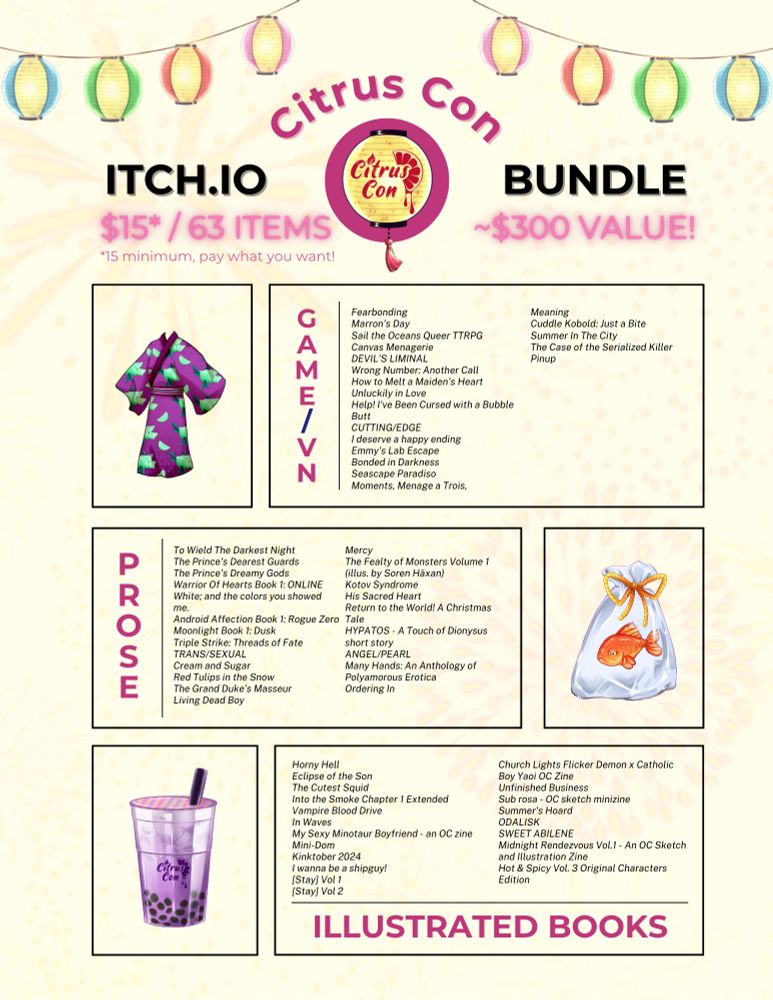 Citrus Con Itch.io Bundle
$15*/63 items ~$300 value
*$15 minimum, pay what you want!

Game/VN
Fearbonding
Marron's Day
Sail the Oceans Queer TTRPG
Canvas Menagerie
DEVIL'S LIMINAL
Wrong Number: Another Call
How to Melt a Maiden's Heart
Unluckily in Love
Help! I've Been Cursed with a Bubble Butt
CUTTING/EDGE
I deserve a happy ending
Emmy's Lab Escape
Bonded in Darkness
Seascape Paradiso
Moments, Menage a Trois, 
Meaning
Cuddle Kobold: Just a Bite
Summer In The City
The Case of the Serialized Killer
Pinup

PROSE
To Wield The Darkest Night
The Prince's Dearest Guards
The Prince's Dreamy Gods
Warrior Of Hearts Book 1: ONLINE
White; and the colors you showed me.
Android Affection Book 1: Rogue Zero
Moonlight Book 1: Dusk
Triple Strike: Threads of Fate
TRANS/SEXUAL
Cream and Sugar
Red Tulips in the Snow
The Grand Duke’s Masseur
Living Dead Boy
Mercy
The Fealty of Monsters Volume 1 (illus. by Soren Häxan)
Kotov Syndrome
His Sacred Heart
Return to the World! A Christmas Tale
HYPATOS - A Touch of Dionysus short story
ANGEL/PEARL
Many Hands: An Anthology of Polyamorous Erotica
Ordering In

ILLUSTRATED BOOKS
Horny Hell
Eclipse of the Son
The Cutest Squid
Into the Smoke Chapter 1 Extended
Vampire Blood Drive
In Waves
My Sexy Minotaur Boyfriend - an OC zine
Mini-Dom
Kinktober 2024
I wanna be a shipguy!
[Stay] Vol 1
[Stay] Vol 2
Church Lights Flicker Demon x Catholic Boy Yaoi OC Zine
Unfinished Business
Sub rosa - OC sketch minizine
Summer's Hoard
ODALISK
SWEET ABILENE
Midnight Rendezvous Vol.1 - An OC Sketch and Illustration Zine
Hot & Spicy Vol. 3 Original Characters Edition
