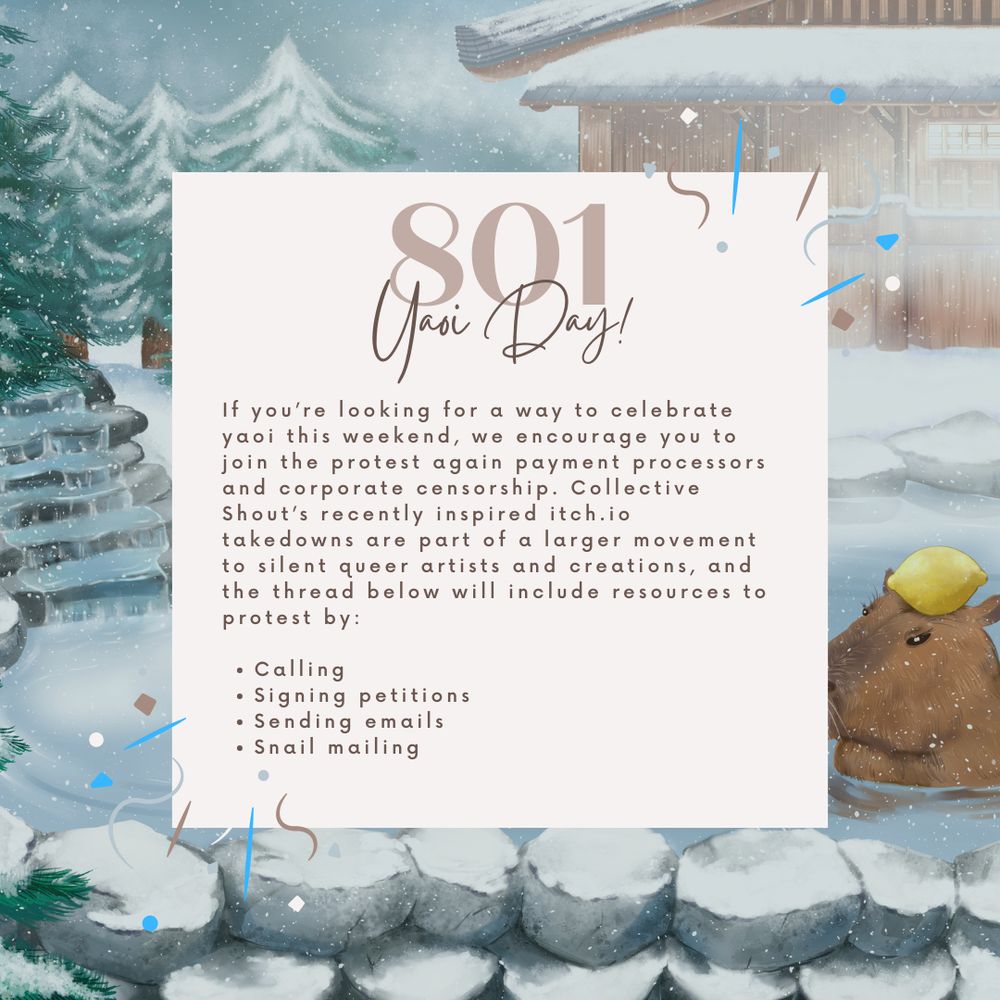 Image background is a snowy onsen with a capybara inside. Above is text:

801 Yaoi Day!

If you’re looking for a way to celebrate yaoi this weekend, we encourage you to join the protest again payment processors and corporate censorship. Collective Shout’s recently inspired itch.io takedowns are part of a larger movement to silent queer artists and creations, and the thread below will include resources to protest by:

Calling 
Signing petitions
Sending emails 
Snail mailing 
