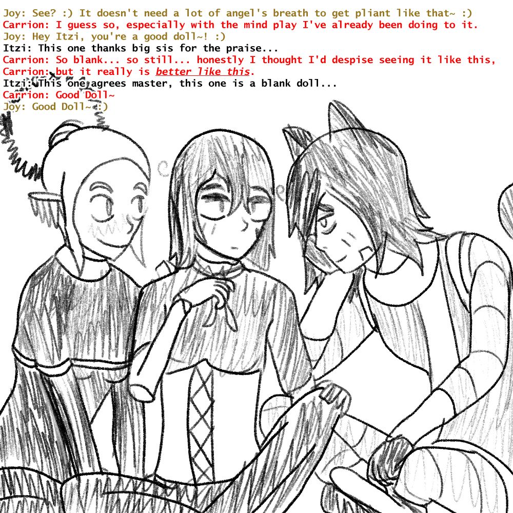 Itzi looking dazed with a blushy Joy and a happy Carrion. || Joy: See? :) It doesn't need a lot of angel's breath to get pliant like that~ :) Carrion: I guess so, especially with the mind play I've already been doing to it. Joy: Hey Itzi, you're a good doll~! :) Itzi: This one thanks big sis for the praise... Carrion: So blank... so still... honestly I thought I'd despise seeing it like this, Carrion: but it really is better like this. Itzi: This one agrees master, this one is a blank doll... Carrion: Good Doll~  Joy: Good Doll~ :)
