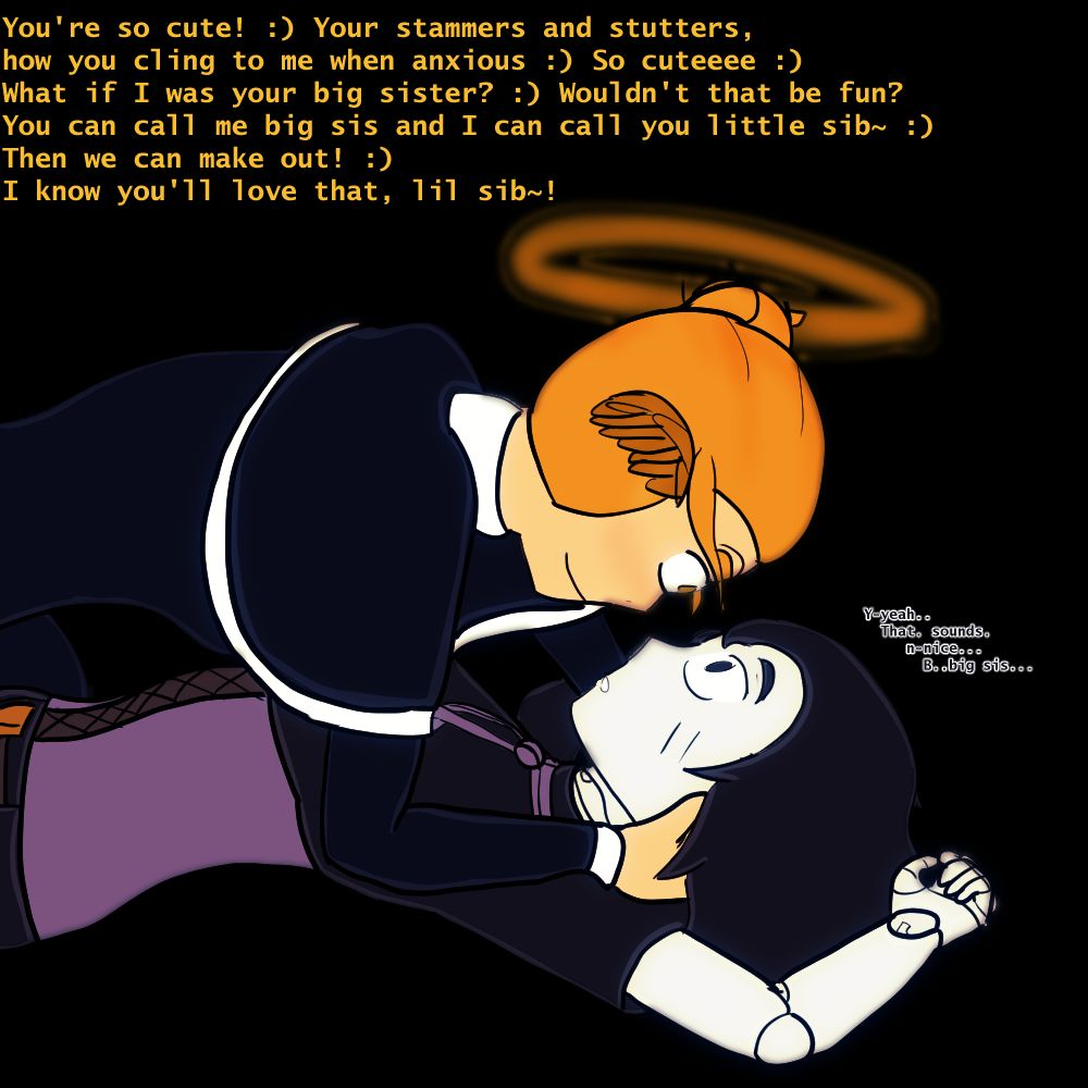 Joy holding Itzi down, Joy: "You're so cute! :) Your stammers and stutters, how you cling to me when anxious :) So cuteeee :) What if I was your big sister? :) Wouldn't that be fun? You can call me big sis and I can call you little sib~ :) Then we can make out! :) I know you'll love that, lil sib~!" Itzi: "Y-yeah..   That. sounds.      n-nice...        B..big sis..."