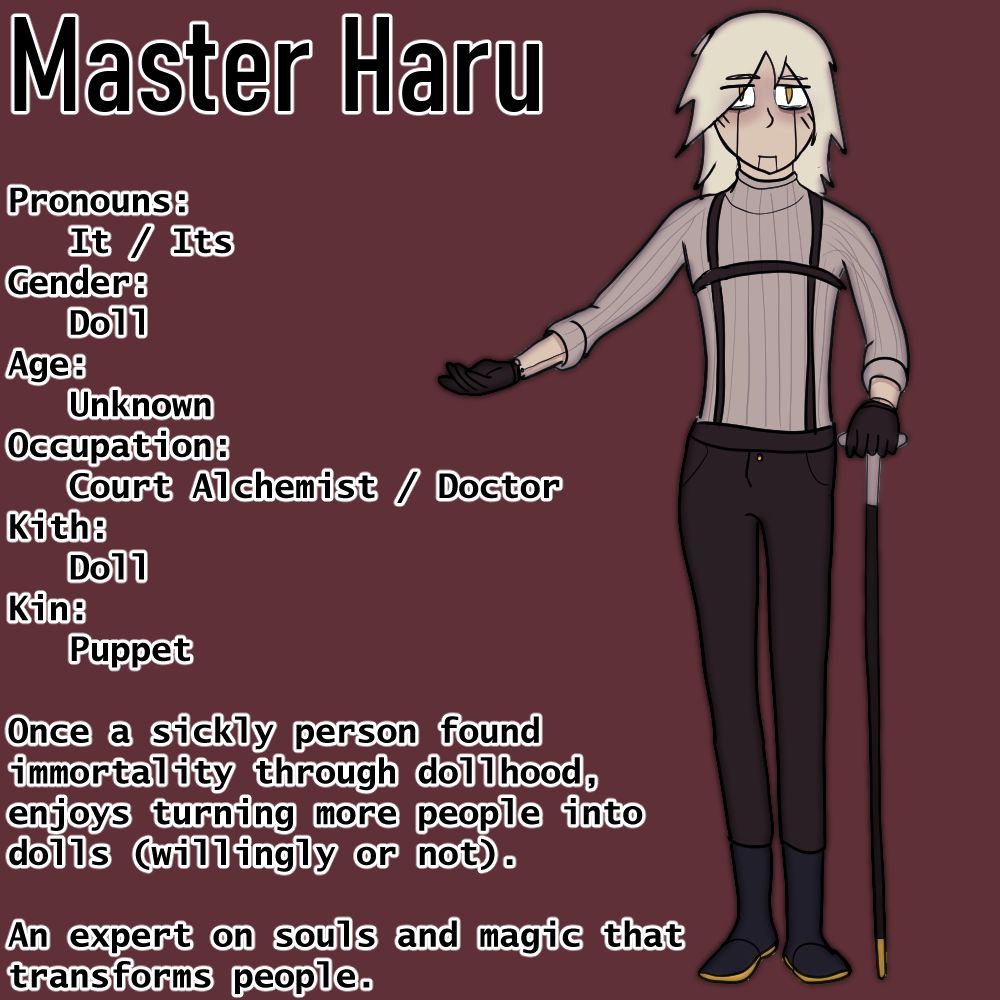 Master Haru  Pronouns:     It / Its Gender:     Doll Age:     Unknown Occupation:     Court Alchemist / Doctor Kith:    Doll Kin:    Puppet  Once a sickly person found immortality through dollhood, enjoys turning more people into dolls (willingly or not).  An expert on souls and magic that transforms people.