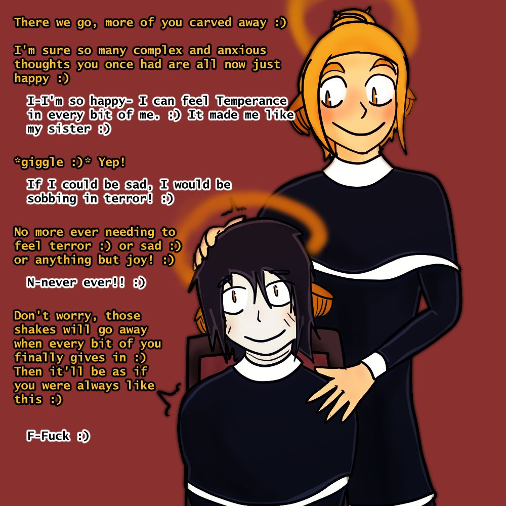 There we go, more of you carved away :)  I'm sure so many complex and anxious thoughts you once had are all now just  happy :) I-I'm so happy- I can feel Temperance in every bit of me. :) It made me like my sister :) *giggle :)* Yep!  If I could be sad, I would be  sobbing in terror! :)  No more ever needing to feel terror :) or sad :) or anything but joy! :) N-never ever!! :)  Don't worry, those  shakes will go away when every bit of you finally gives in :)  Then it'll be as if you were always like this :) F-Fuck :)