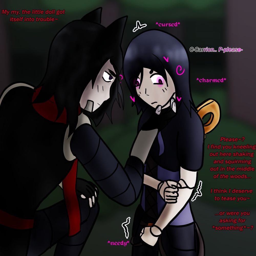 "my my, the little doll got itself into trouble~" *cursed* "C-carrion.. p-please-" *charmed* "Please~? I find you kneeling out here shaking and squirming out in the middle of the woods... I think I deserve to tease you~ ....or were you asking for *something*~?" *needy*