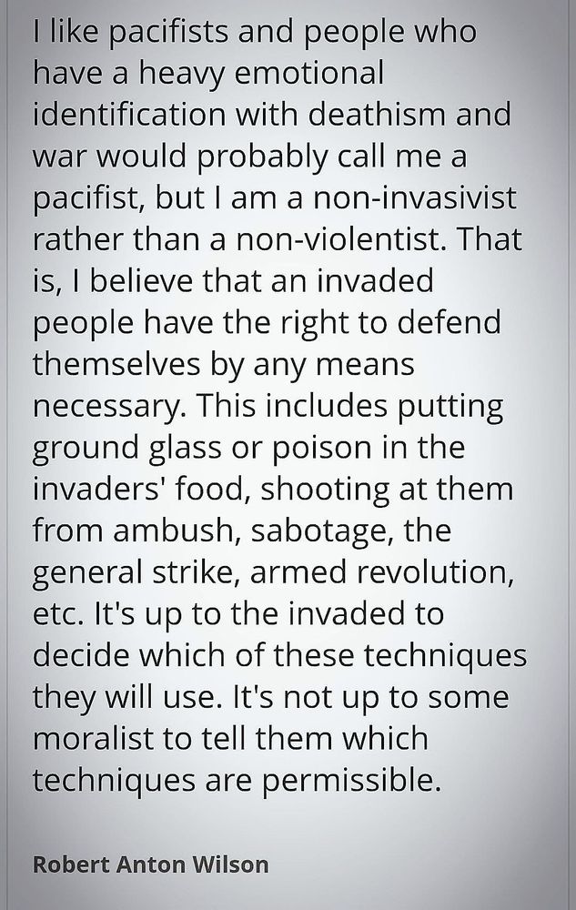 I like pacifists and people who have a heavy emotional identification with deathism and war would probably call me a pacifist, but I am a non-invasivist rather than a non-violentist. That is, I believe that an invaded people have the right to defend themselves by any means necessary. This includes putting ground glass or poison in the invaders' food, shooting at them from ambush, sabotage, the general strike, armed revolution, etc. It's up to the invaded to decide which of these techniques they will use. It's not up to some moralist to tell them which techniques are permissible.
Robert Anton Wilson