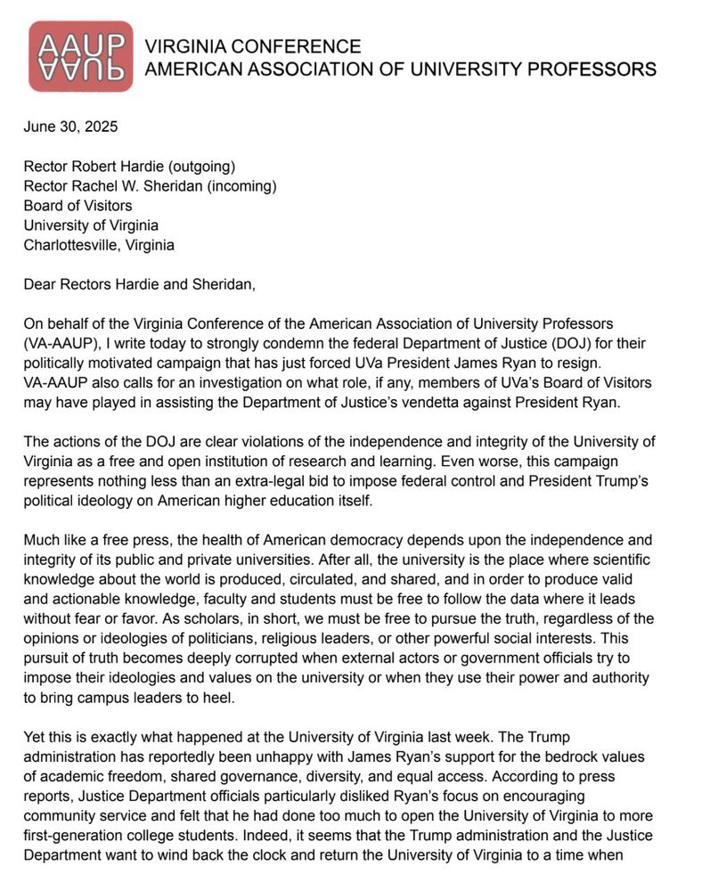 On behalf of the Virginia Conference of the American Association of University Professors
(VA-AAUP), I write today to strongly condemn the federal Department of Justice (DOJ for their politically motivated campaign that has just forced UVa President James Ryan to resign.
VA-AAUP also calls for an investigation on what role, if any, members of UVa's Board of Visitors may have played in assisting the Department of Justice's vendetta against President Ryan.
The actions of the DOJ are clear violations of the independence and integrity of the University of Virginia as a free and open institution of research and learning. Even worse, this campaign represents nothing less than an extra-legal bid to impose federal control and President Trump's political ideology on American higher education itself.
Much like a free press, the health of American democracy depends upon the independence and integrity of its public and private universities. After all, the university is the place where scientific knowledge about the world is produced, circulated, and shared, and in order to produce valid and actionable knowledge, faculty and students must be free to follow the data where it leads without fear or favor. As scholars, in short, we must be free to pursue the truth, regardless of the opinions or ideologies of politicians, religious leaders, or other powerful social interests. This pursuit of truth becomes deeply corrupted when external actors or government officials try to impose their ideologies and values on the university or when they use their power and authority to bring campus leaders to heel.
Yet this is exactly what happened at the University of Virginia last week. The Trump administration has reportedly been unhappy with James Ryan's support for the bedrock values of academic freedom, shared governance, diversity, and equal access. According to press reports, Justice Department officials particularly disliked Ryan's focus on encouraging community service and felt that he had…
