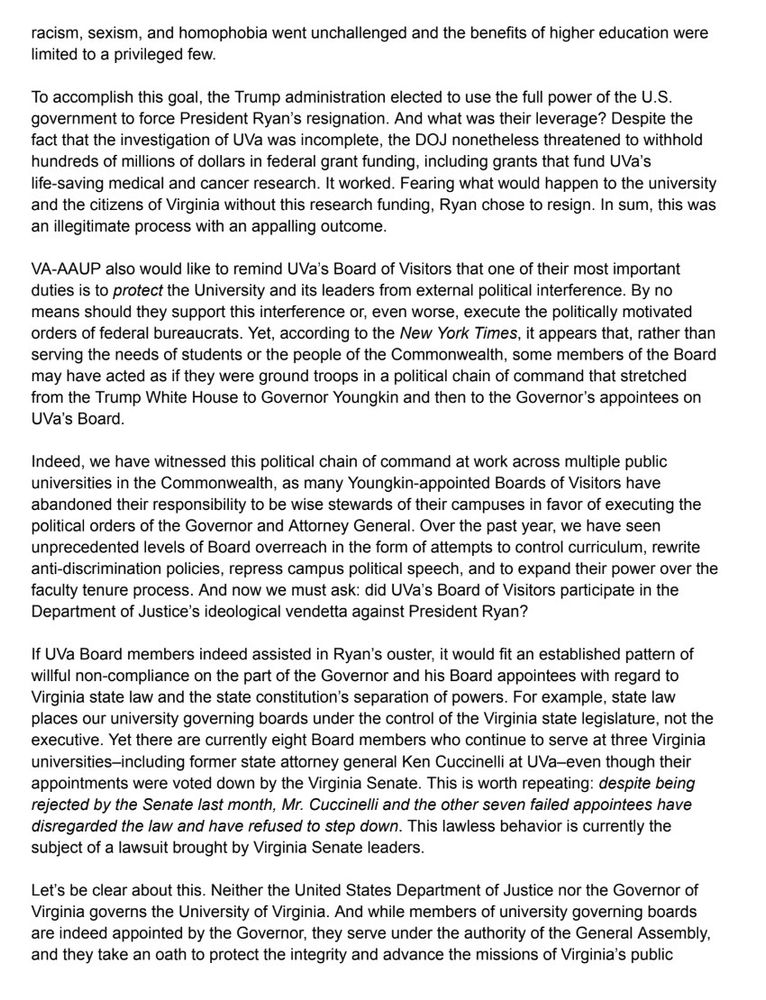 racism, sexism, and homophobia went unchallenged and the benefits of higher education were limited to a privileged few.
To accomplish this goal, the Trump administration elected to use the full power of the U.S. government to force President Ryan's resignation. And what was their leverage? Despite the fact that the investigation of UVa was incomplete, the DOJ nonetheless threatened to withhold hundreds of millions of dollars in federal grant funding, including grants that fund UVa's life-saving medical and cancer research. It worked. Fearing what would happen to the university and the citizens of Virginia without this research funding, Ryan chose to resign. In sum, this was an illegitimate process with an appalling outcome.
VA-AAUP also would like to remind UVa's Board of Visitors that one of their most important duties is to protect the University and its leaders from external political interference. By no means should they support this interference or, even worse, execute the politically motivated orders of federal bureaucrats. Yet, according to the New York Times, it appears that, rather than serving the needs of students or the people of the Commonwealth, some members of the Board may have acted as if they were ground troops in a political chain of command that stretched from the Trump White House to Governor Youngkin and then to the Governor's appointees on UVa's Board.
Indeed, we have witnessed this political chain of command at work across multiple public universities in the Commonwealth, as many Youngkin-appointed Boards of Visitors have abandoned their responsibility to be wise stewards of their campuses in favor of executing the political orders of the Governor and Attorney General. Over the past year, we have seen unprecedented levels of Board overreach in the form of attempts to control curriculum, rewrite anti-discrimination policies, repress campus political speech, and to expand their power over the faculty tenure process. And now we must ask: did UVa…