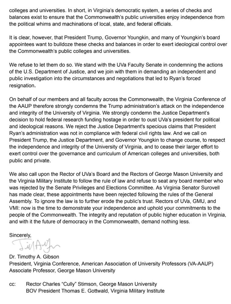 colleges and universities. In short, in Virginia's democratic system, a series of checks and balances exist to ensure that the Commonwealth's public universities enjoy independence from the political whims and machinations of local, state, and federal officials.
It is clear, however, that President Trump, Governor Youngkin, and many of Youngkin's board appointees want to bulldoze these checks and balances in order to exert ideological control over the Commonwealth's public colleges and universities.
We refuse to let them do so. We stand with the UVa Faculty Senate in condemning the actions of the U.S. Department of Justice, and we join with them in demanding an independent and public investigation into the circumstances and negotiations that led to Ryan's forced resignation.
On behalf of our members and all faculty across the Commonwealth, the Virginia Conference of the AAUP therefore strongly condemns the Trump administration's attack on the independence and integrity of the University of Virginia. We strongly condemn the Justice Department's decision to hold federal research funding hostage in order to oust UVa's president for political and ideological reasons. We reject the Justice Department's specious claims that President Ryan's administration was not in compliance with federal civil rights law. And we call on President Trump, the Justice Department, and Governor Youngkin to change course, to respect the independence and integrity of the University of Virginia, and to cease their larger effort to exert control over the governance and curriculum of American colleges and universities, both public and private.
We also call upon the Rector of UVa's Board and the Rectors of George Mason University and the Virginia Military Institute to follow the rule of law and refuse to seat any board member who was rejected by the Senate Privileges and Elections Committee. As Virginia Senator Surovell has made clear, these appointments have been rejected following the rules of t…