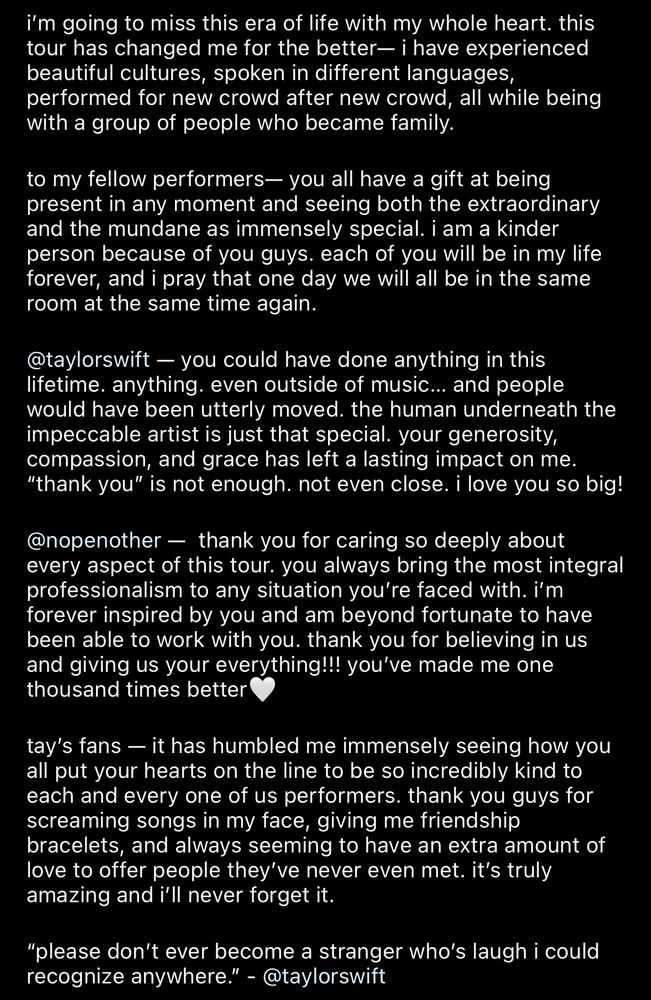 i'm going to miss this era of life with my whole heart. this tour has changed me for the better— i have experienced beautiful cultures, spoken in different languages, performed for new crowd after new crowd, all while being with a group of people who became family.
to my fellow performers— you all have a gift at being present in any moment and seeing both the extraordinary and the mundane as immensely special. i am a kinder person because of you guys. each of you will be in my life forever, and i pray that one day we will all be in the same room at the same time again.
@taylorswift — you could have done anything in this lifetime. anything. even outside of music... and people would have been utterly moved. the human underneath the impeccable artist is just that special. your generosity, compassion, and grace has left a lasting impact on me.
"thank you" is not enough. not even close. i love you so big!
@nopenother - thank you for caring so deeply about every aspect of this tour. you always bring the most integral professionalism to any situation you're faced with. i'm forever inspired by you and am beyond fortunate to have been able to work with you. thank you for believing in us and giving us your everything!!! you've made me one thousand times better
tay's fans — it has humbled me immensely seeing how you all put your hearts on the line to be so incredibly kind to each and every one of us performers. thank you guys for screaming songs in my face, giving me friendship bracelets, and always seeming to have an extra amount of love to offer people they've never even met. it's truly amazing and i'll never forget it.
"please don't ever become a stranger who's laugh i could recognize anywhere." - @taylorswift