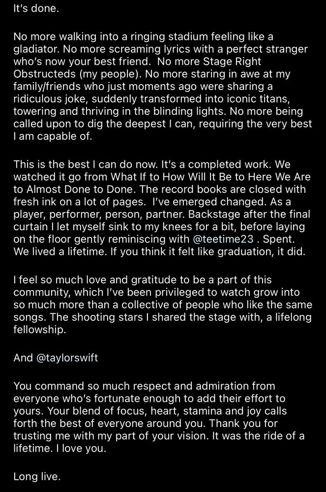 It's done.
No more walking into a ringing stadium feeling like a gladiator. No more screaming lyrics with a perfect stranger who's now your best friend. No more Stage Right Obstructeds (my people). No more staring in awe at my family/friends who just moments ago were sharing a ridiculous joke, suddenly transformed into iconic titans, towering and thriving in the blinding lights. No more being called upon to dig the deepest I can, requiring the very best I am capable of.
This is the best I can do now. It's a completed work. We watched it go from What If to How Will It Be to Here We Are to Almost Done to Done. The record books are closed with fresh ink on a lot of pages. I've emerged changed. As a player, performer, person, partner. Backstage after the final curtain I let myself sink to my knees for a bit, before laying on the floor gently reminiscing with @teetime23 . Spent.
We lived a lifetime. If you think it felt like graduation, it did.
I feel so much love and gratitude to be a part of this community, which l've been privileged to watch grow into so much more than a collective of people who like the same songs. The shooting stars I shared the stage with, a lifelong fellowship.
And @taylorswift
You command so much respect and admiration from everyone who's fortunate enough to add their effort to yours. Your blend of focus, heart, stamina and joy calls forth the best of everyone around you. Thank you for trusting me with my part of your vision. It was the ride of a lifetime. I love you.
Long live.