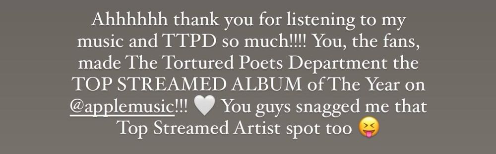Taylor Swift’s post caption from Instagram for Apple Music. “Ahhhhhh thank you for listening to my music and TTPD so much!!! You, the fans, made The Tortured Poets Department the TOP STREAMED ALBUM of The Year on @applemusic!!! You guys snagged me that
Top Streamed Artist spot too.”