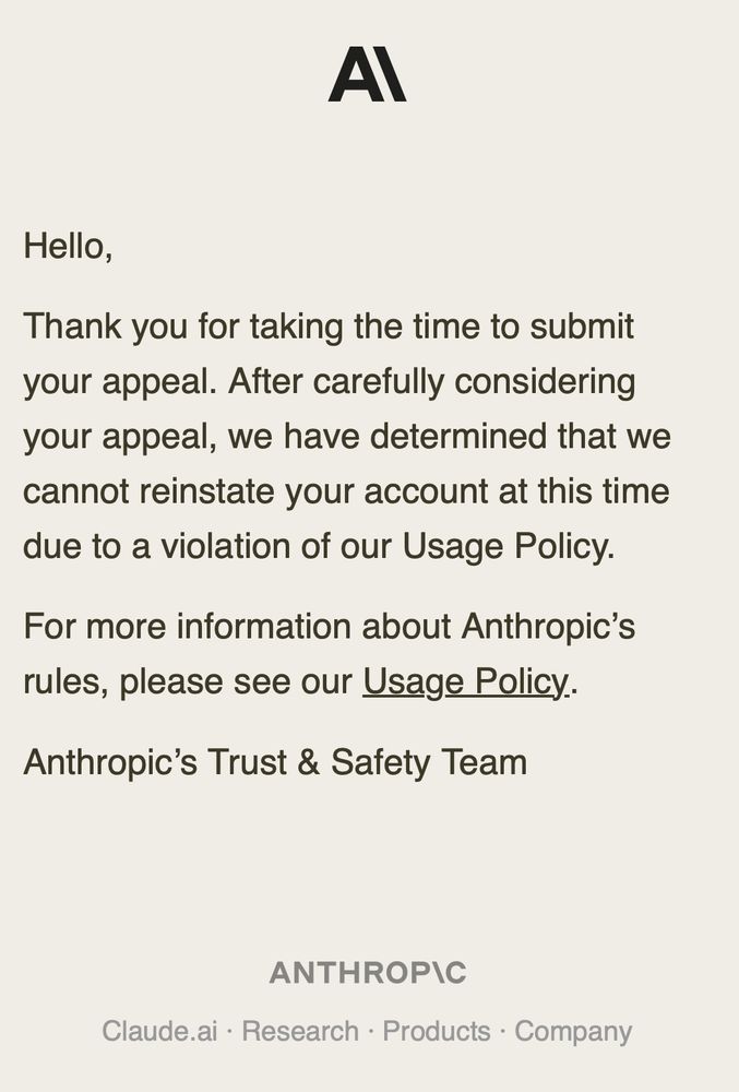 An email from Anthropic:

Thank you for taking the time to submit your appeal. After carefully considering your appeal, we have determined that we cannot reinstate your account at this time due to a violation of our Usage Policy.