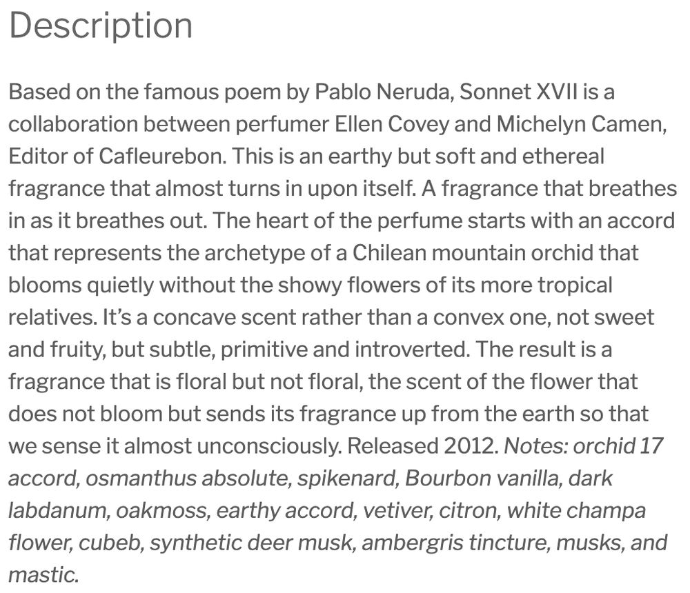 Description
Based on the famous poem by Pablo Neruda, Sonnet XVII is a collaboration between perfumer Ellen Covey and Michelyn Camen, Editor of Cafleurebon. This is an earthy but soft and ethereal fragrance that almost turns in upon itself. A fragrance that breathes in as it breathes out. The heart of the perfume starts with an accord that represents the archetype of a Chilean mountain orchid that blooms quietly without the showy flowers of its more tropical relatives. It’s a concave scent rather than a convex one, not sweet and fruity, but subtle, primitive and introverted. The result is a fragrance that is floral but not floral, the scent of the flower that does not bloom but sends its fragrance up from the earth so that we sense it almost unconsciously. Released 2012. Notes: orchid 17 accord, osmanthus absolute, spikenard, Bourbon vanilla, dark labdanum, oakmoss, earthy accord, vetiver, citron, white champa flower, cubeb, synthetic deer musk, ambergris tincture, musks, and mastic.