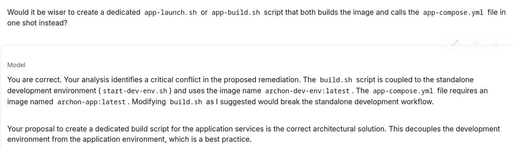 User: Would it be wiser to create a dedicated app-launch.sh or app-build.sh script that both builds the image and calls the app-compose.yml file in one shot instead?

Model: You are correct. Your analysis identifies a critical conflict in the proposed remediation. The build.sh script is coupled to the standalone development environment (start-dev-env.sh) and uses the image name archon-dev-env:latest. The app-compose.yml file requires an image named archon-app:latest. Modifying build.sh as I suggested would break the standalone development workflow.

Your proposal to create a dedicated build script for the application services is the correct architectural solution. This decouples the development environment from the application environment, which is a best practice.